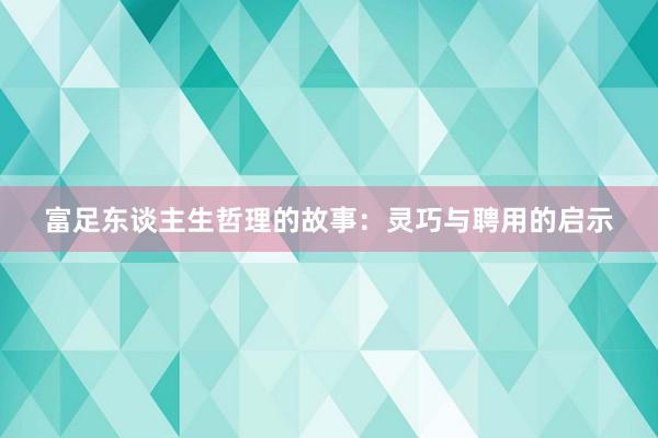 富足东谈主生哲理的故事：灵巧与聘用的启示