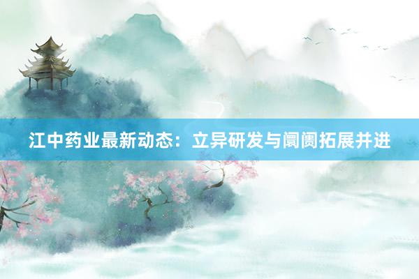 江中药业最新动态：立异研发与阛阓拓展并进